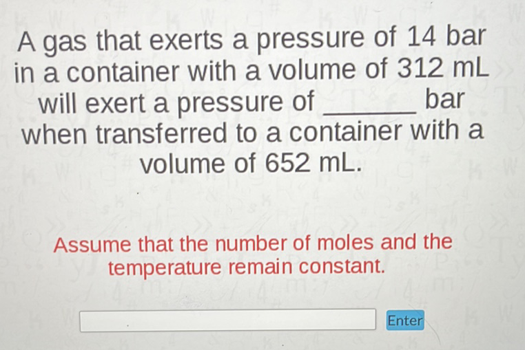 A gas that exerts a pressure of 14 bar in a container with a volume of \( 312 \mathrm{~mL} \) will exert a pressure of bar when transferred to a container with a volume of \( 652 \mathrm{~mL} \).
Assume that the number of moles and the temperature remain constant.
Enter