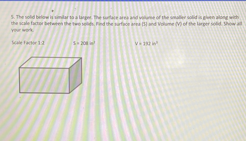 5. The solid below is similar to a larger. The surface area and volume of the smaller solid is given along with the scale factor between the two solids. Find the surface area (S) and Volume (V) of the larger solid. Show all your work.
Scale Factor 1:2
\[
S=208 \text { in }^{2}
\]
\[
V=192 \text { in }^{3}
\]