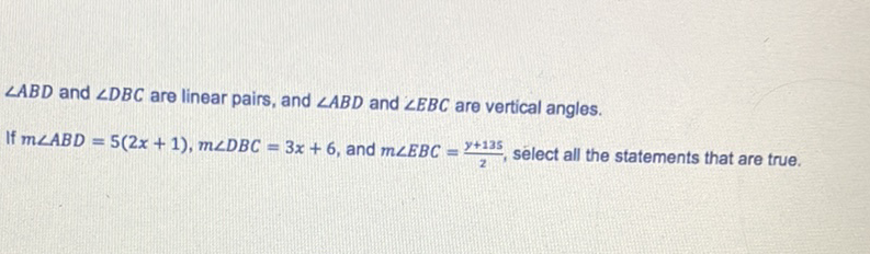 \( \angle A B D \) and \( \angle D B C \) are linear pairs, and \( \angle A B D \) and \( \angle E B C \) are vertical angles.
If \( m \angle A B D=5(2 x+1), m \angle D B C=3 x+6 \), and \( m \angle E B C=\frac{y+135}{2} \), select all the statements that are true.