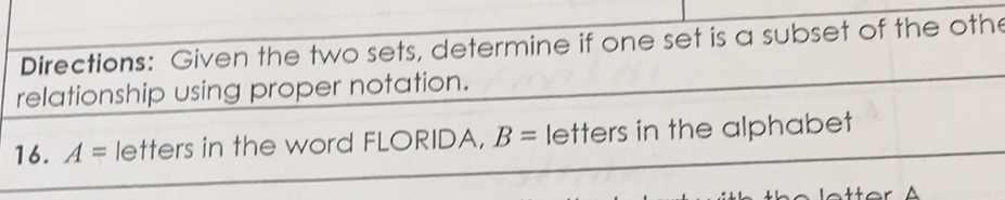 Directions: Given the two sets, determine if one set is a subset of the othe relationship using proper notation.
16. \( A= \) letters in the word FLORIDA, \( B= \) letters in the alphabet