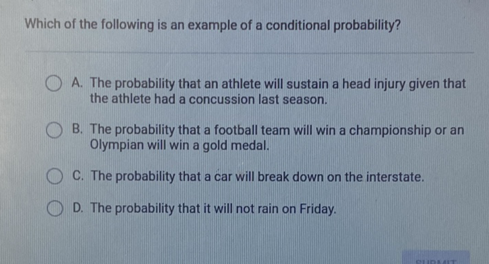 Which of the following is an example of a conditional probability?
A. The probability that an athlete will sustain a head injury given that the athlete had a concussion last season.

B. The probability that a football team will win a championship or an Olympian will win a gold medal.
C. The probability that a car will break down on the interstate.
D. The probability that it will not rain on Friday.