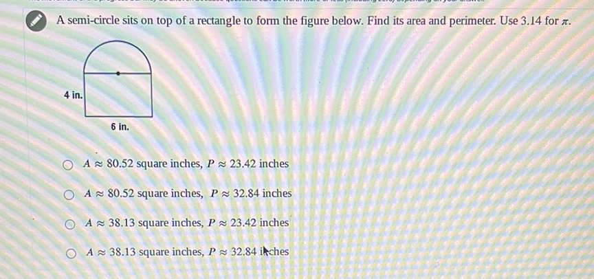 A semi-circle sits on top of a rectangle to form the figure below. Find its area and perimeter. Use \( 3.14 \) for \( \pi \).
\( A \approx 80.52 \) square inches, \( P \approx 23.42 \) inches
\( A \approx 80.52 \) square inches, \( P \approx 32.84 \) inches
\( A \approx 38.13 \) square inches, \( P \approx 23.42 \) inches
\( A \approx 38.13 \) square inches, \( P \approx 32.84 \) inches