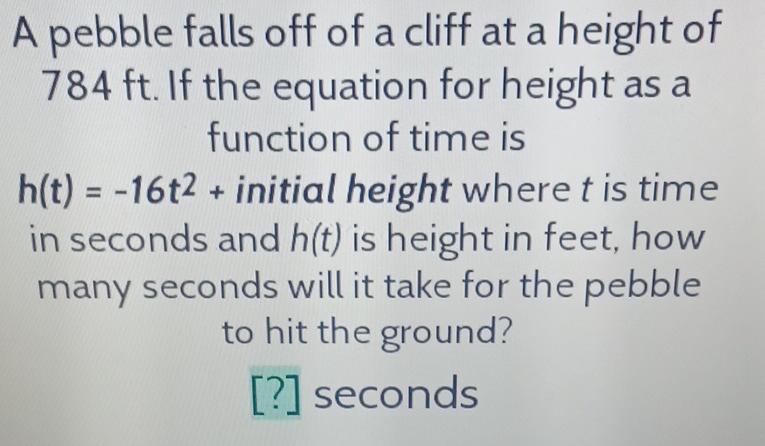 A pebble falls off of a cliff at a height of \( 784 \mathrm{ft} \). If the equation for height as a function of time is \( h(t)=-16 t^{2}+ \) initial height where \( t \) is time in seconds and \( h(t) \) is height in feet, how many seconds will it take for the pebble to hit the ground?
[?] seconds