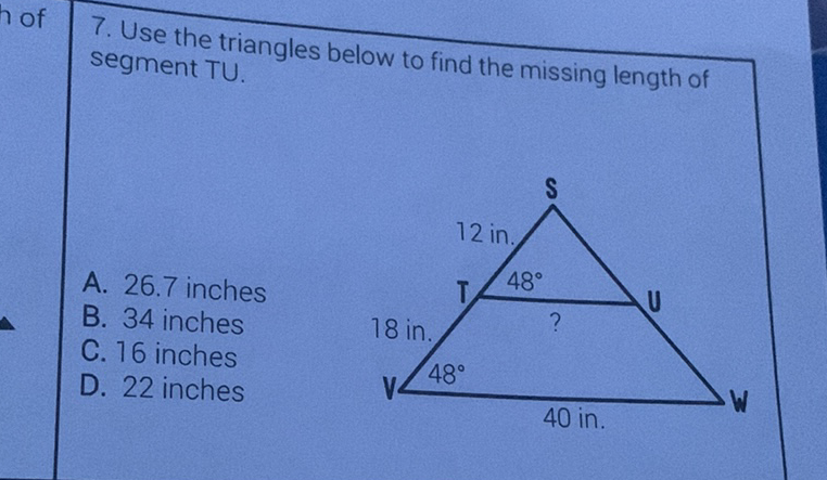 7. Use the triangles below to find the missing length of segment TU.
A. \( 26.7 \) inches
B. 34 inches
C. 16 inches
D. 22 inches