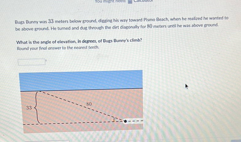 Bugs Bunny was 33 meters below ground, digging his way toward Pismo Beach, when he realized he wanted to be above ground. He turned and dug through the dirt diagonally for 80 meters until he was above ground.
What is the angle of elevation, in degrees, of Bugs Bunny's climb?
Round your final answer to the nearest tenth.