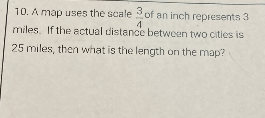 10. A map uses the scale \( \frac{3}{4} \) of an inch represents 3 miles. If the actual distance between two cities is 25 miles, then what is the length on the map?