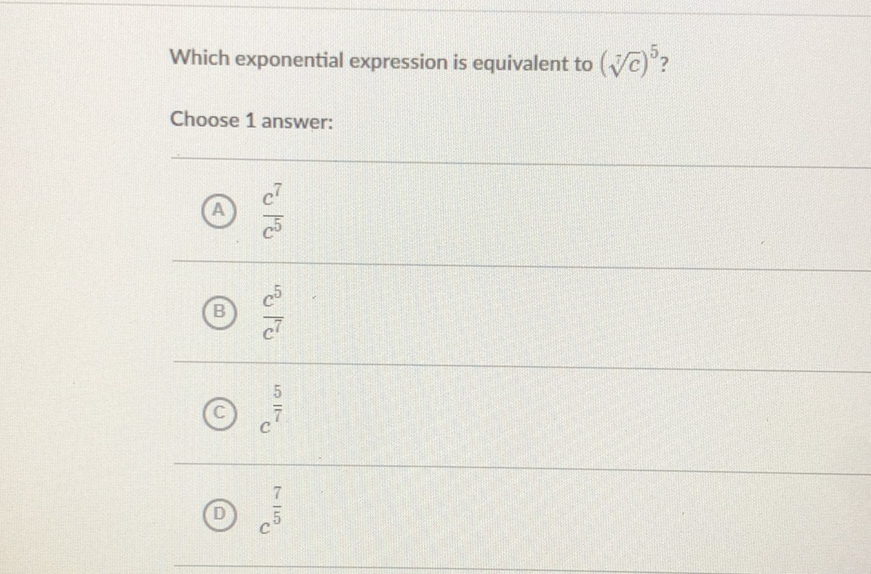 Which exponential expression is equivalent to \( (\sqrt[4]{c})^{5} \) ?
Choose 1 answer:
(A) \( \frac{c^{7}}{c^{5}} \)
(B) \( \frac{c^{5}}{c^{7}} \)
(C) \( c^{\frac{5}{7}} \)
(D) \( c^{\frac{7}{5}} \)