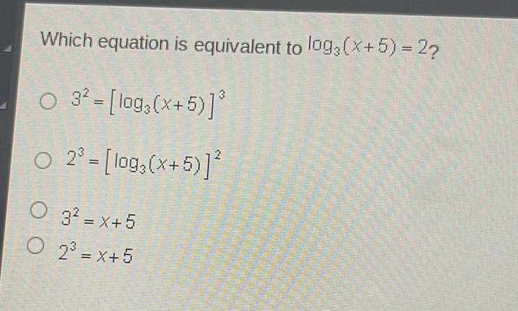 Which equation is equivalent to \( \log _{3}(x+5)=2 ? \)
\( 3^{2}=\left[\log _{3}(x+5)\right]^{3} \)
\( 2^{3}=\left[\log _{3}(x+5)\right]^{2} \)
\( 3^{2}=x+5 \)
\( 2^{3}=x+5 \)