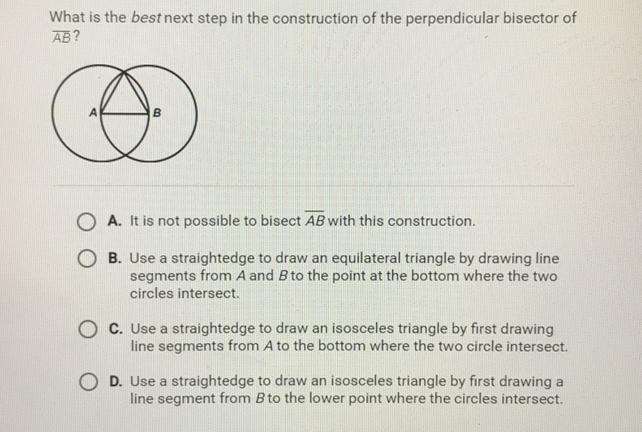 What is the best next step in the construction of the perpendicular bisector of \( \overline{\mathrm{AB}} \) ?
A. It is not possible to bisect \( \overline{A B} \) with this construction.
B. Use a straightedge to draw an equilateral triangle by drawing line segments from \( A \) and \( B \) to the point at the bottom where the two circles intersect.

C. Use a straightedge to draw an isosceles triangle by first drawing line segments from \( A \) to the bottom where the two circle intersect.
D. Use a straightedge to draw an isosceles triangle by first drawing a line segment from \( B \) to the lower point where the circles intersect.
