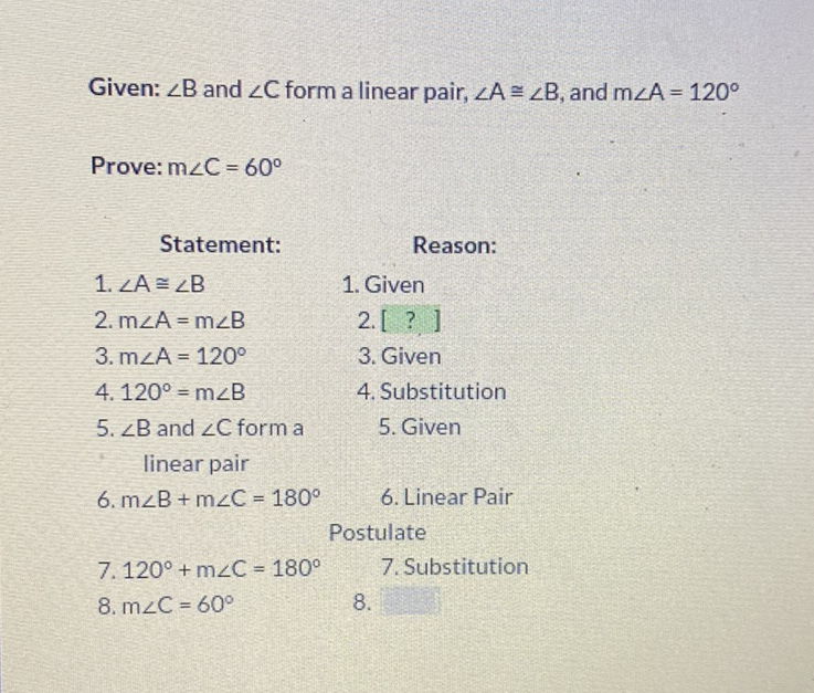 Given: \( \angle B \) and \( \angle C \) form a linear pair, \( \angle A \cong \angle B \), and \( m \angle A=120^{\circ} \)
Prove: \( \mathrm{m} \angle \mathrm{C}=60^{\circ} \)
Statement: Reason:
1. \( \angle A \cong \angle B \quad \) 1. Given
2. \( m \angle A=m \angle B \quad \) 2. [ ? ]
3. \( \mathrm{m} \angle \mathrm{A}=120^{\circ} \quad \) 3. Given
4. \( 120^{\circ}=m \angle B \quad \) 4. Substitution
5. \( \angle \mathrm{B} \) and \( \angle \mathrm{C} \) form a \( \quad \) 5. Given
linear pair
6. \( \mathrm{m} \angle \mathrm{B}+\mathrm{m} \angle \mathrm{C}=180^{\circ} \quad \) 6. Linear Pair
Postulate
7. \( 120^{\circ}+\mathrm{m} \angle \mathrm{C}=180^{\circ} \quad \) 7. Substitution
8. \( \mathrm{m} \angle \mathrm{C}=60^{\circ} \)
\( 8 . \)