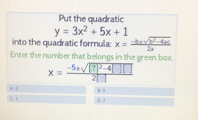 Put the quadratic
\[
y=3 x^{2}+5 x+1
\]
into the quadratic formula: \( x=\frac{-b \pm \sqrt{b^{2}-4 a c}}{2 a} \)
Enter the number that belongs in the green box.
\[
x=\frac{-5 \pm \sqrt{[?]^{2}-4[][]}}{2[]}
\]