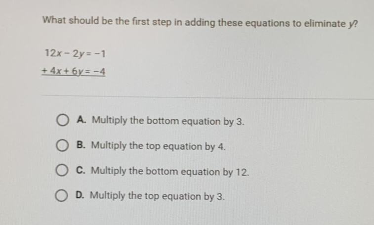 What should be the first step in adding these equations to eliminate \( y \) ?
\[
\begin{array}{l}
12 x-2 y=-1 \\
+4 x+6 y=-4 \\
\hline
\end{array}
\]
A. Multiply the bottom equation by 3 .
B. Multiply the top equation by 4 .
C. Multiply the bottom equation by 12 .
D. Multiply the top equation by 3 .