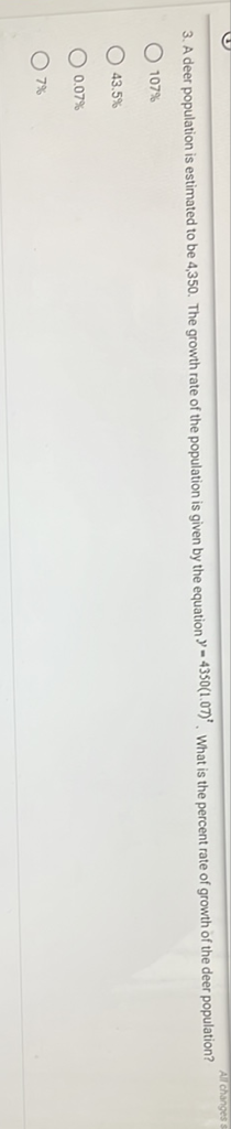 3. A deer population is estimated to be 4,350 . The growth rate of the population is given by the equation \( y=4350(1.07)^{2} \). What is the percent rate of growth of the deer population?
\( 107 \% \)
\( 43.5 \% \)
\( 0.07 \% \)
\( 7 \% \)
