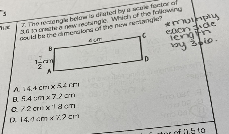 7. The rectangle below is dilated by a scale factor of 3.6 to create a new rectangle. Which of the following could be the dimensions of the new rectangle?
A. \( 14.4 \mathrm{~cm} \times 5.4 \mathrm{~cm} \)
B. \( 5.4 \mathrm{~cm} \times 7.2 \mathrm{~cm} \)
C. \( 7.2 \mathrm{~cm} \times 1.8 \mathrm{~cm} \)
D. \( 14.4 \mathrm{~cm} \times 7.2 \mathrm{~cm} \)