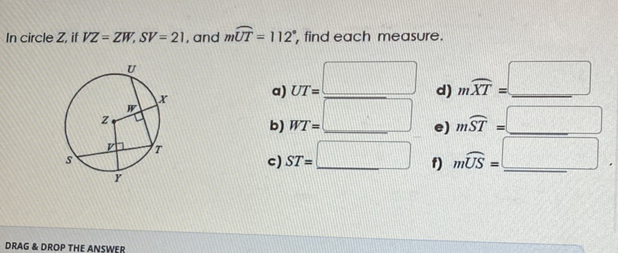 In circle \( Z \), if \( V Z=Z W, S V=21 \), and \( m \overparen{U T}=112^{\circ} \), find each measure.
a) \( U T= \)
d) \( m \overparen{X T}= \)
b) \( W T= \)
e) \( m \widehat{S T}= \)
c) \( S T= \)
f) \( m \widehat{U S}= \)