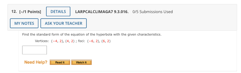 12. \( [-/ 1 \) Points] DETAILS LARPCALCLIMAGA7 9.3.016. 0/5 Submissions Used ASK YOUR TEACHER
Find the standard form of the equation of the hyperbola with the given characteristics.
Vertices: \( (-4,2),(4,2) \); foci: \( (-6,2),(6,2) \)
Need Help? Read It \( \quad \) Watch It