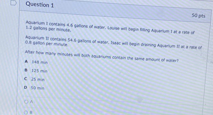 Question 1
50 pts
Aquarium I contains \( 4.6 \) gallons of water. Louise will begin filling Aquarium I at a rate of \( 1.2 \) gallons per minute.
Aquarium II contains \( 54.6 \) gallons of water. Isaac will begin draining Aquarium II at a rate of \( 0.8 \) gallon per minute.
After how many minutes will both aquariums contain the same amount of water?
A \( 148 \mathrm{~min} \)
B \( 125 \mathrm{~min} \)
C \( 25 \mathrm{~min} \)
D \( 50 \mathrm{~min} \)
A
B