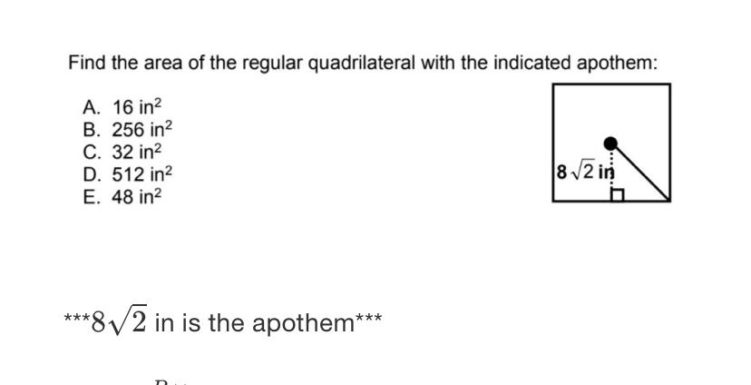 Find the area of the regular quadrilateral with the indicated apothem:
A. \( 16 \mathrm{in}^{2} \)
B. \( 256 \mathrm{in}^{2} \)
C. \( 32 \mathrm{in}^{2} \)
D. \( 512 \mathrm{in}^{2} \)
E. \( 48 \mathrm{in}^{2} \)
\( \star \star \star \sqrt{2} \) in is the apothem \( { }^{\star \star \star} \)