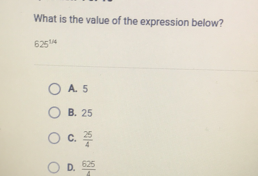 What is the value of the expression below?
\( 625^{1 / 4} \)
A. 5
B. 25
C. \( \frac{25}{4} \)
D. \( \frac{625}{4} \)