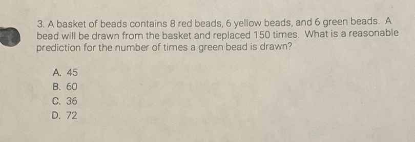 3. A basket of beads contains 8 red beads, 6 yellow beads, and 6 green beads. A bead will be drawn from the basket and replaced 150 times. What is a reasonable prediction for the number of times a green bead is drawn?
A. 45
B. 60
C. 36
D. 72