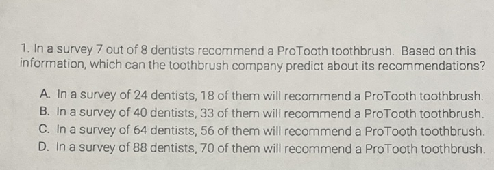 1. In a survey 7 out of 8 dentists recommend a ProTooth toothbrush. Based on this information, which can the toothbrush company predict about its recommendations?
A. In a survey of 24 dentists, 18 of them will recommend a ProTooth toothbrush.
B. In a survey of 40 dentists, 33 of them will recommend a ProTooth toothbrush.
C. In a survey of 64 dentists, 56 of them will recommend a ProTooth toothbrush.
D. In a survey of 88 dentists, 70 of them will recommend a ProTooth toothbrush.