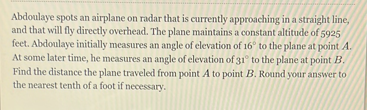 Abdoulaye spots an airplane on radar that is currently approaching in a straight line, and that will fly directly overhead. The plane maintains a constant altitude of 5925 feet. Abdoulaye initially measures an angle of elevation of \( 16^{\circ} \) to the plane at point \( A \). At some later time, he measures an angle of elevation of \( 31^{\circ} \) to the plane at point \( B \). Find the distance the plane traveled from point \( A \) to point \( B \). Round your answer to the nearest tenth of a foot if necessary.