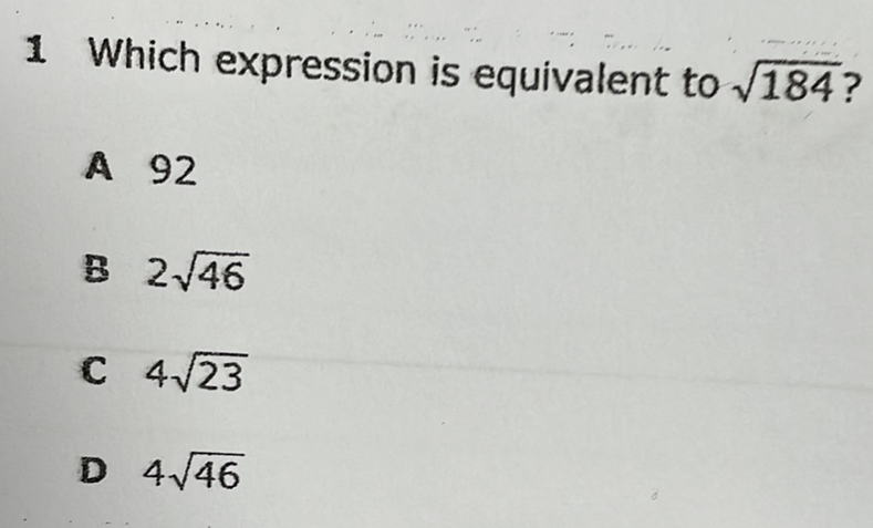 1 Which expression is equivalent to \( \sqrt{184} \) ?
A 92
B \( 2 \sqrt{46} \)
c \( 4 \sqrt{23} \)
D \( 4 \sqrt{46} \)