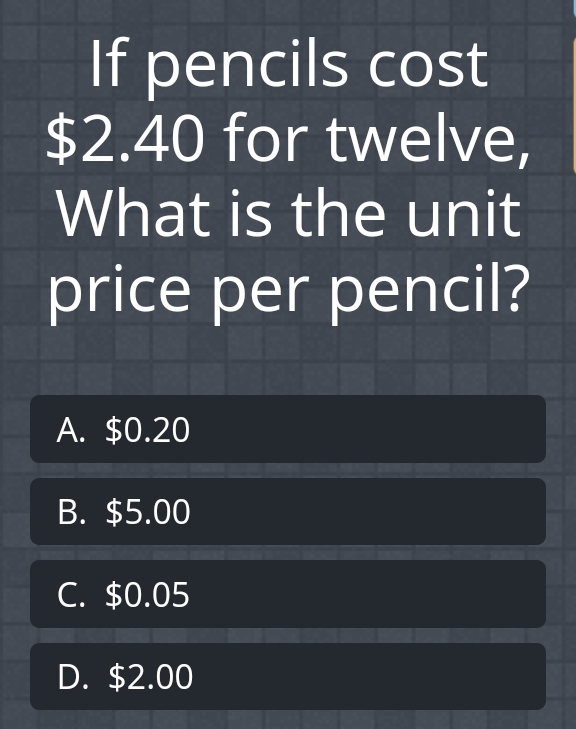 If pencils cost \( \$ 2.40 \) for twelve, What is the unit price per pencil?
A. \( \$ 0.20 \)
B. \( \$ 5.00 \)
C. \( \$ 0.05 \)
D. \( \$ 2.00 \)