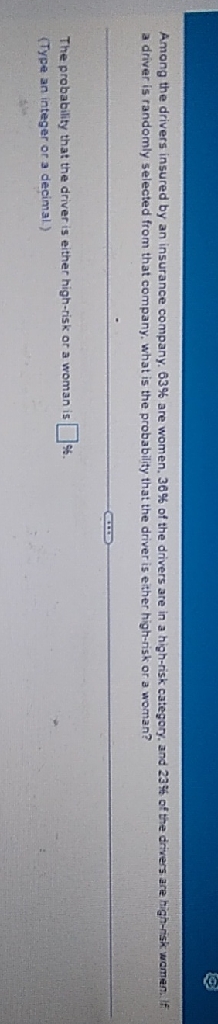 a driver is randomly selected from that company. what is the probability that the driver is ether highrrisk or a woman?
The probability that the driver is either high-risk or a woman is
(Type an integer or 3 decimal)