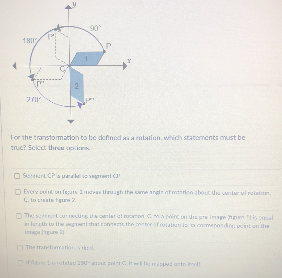 For the transformation to be defined as a rotation, which statements must be true? Select three options.
Segment CP is parallel to segment CP'.
Every point on figure 1 moves through the same angle of rotation about the center of rotation, C, to create figure 2 .

The segment connecting the center of rotation, C, to a point on the pre-image (figure 1 ) is equal in length to the segment that connects the center of rotation to its corresponding point on the image (figure 2).
The transformation is rigid.
If figure 1 is rotated \( 180^{\circ} \) about point C, it will be mapped onto itself.