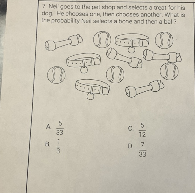 7. Neil goes to the pet shop and selects a treat for his dog. He chooses one, then chooses another. What is the probability Neil selects a bone and then a ball?
A. \( \frac{5}{33} \)
C. \( \frac{5}{12} \)
B. \( \frac{1}{3} \)
D. \( \frac{7}{33} \)