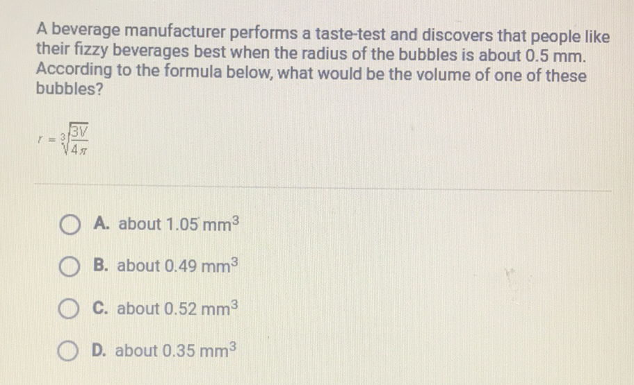A beverage manufacturer performs a taste-test and discovers that people like their fizzy beverages best when the radius of the bubbles is about \( 0.5 \mathrm{~mm} \). According to the formula below, what would be the volume of one of these bubbles?
\( r=\sqrt[3]{\frac{3 V}{4 \pi}} \)
A. about \( 1.05 \mathrm{~mm}^{3} \)
B. about \( 0.49 \mathrm{~mm}^{3} \)
C. about \( 0.52 \mathrm{~mm}^{3} \)
D. about \( 0.35 \mathrm{~mm}^{3} \)