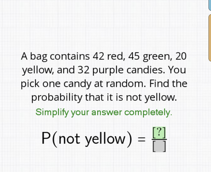 A bag contains 42 red, 45 green, 20 yellow, and 32 purple candies. You pick one candy at random. Find the probability that it is not yellow. Simplify your answer completely. \( P( \) not yellow \( )=\frac{[?]}{[]]} \)