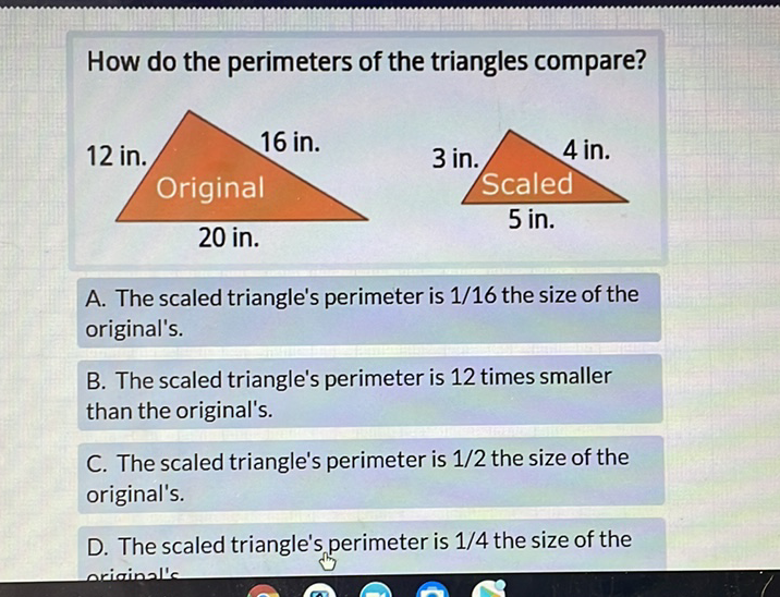 How do the perimeters of the triangles compare?
A. The scaled triangle's perimeter is \( 1 / 16 \) the size of the original's.

B. The scaled triangle's perimeter is 12 times smaller than the original's.

C. The scaled triangle's perimeter is \( 1 / 2 \) the size of the original's.

D. The scaled triangle's perimeter is \( 1 / 4 \) the size of the