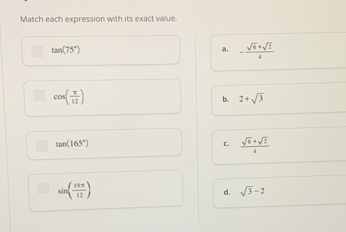 Match each expression with its exact value.
\( \tan \left(75^{\circ}\right) \)
a. \( -\frac{\sqrt{6}+\sqrt{2}}{4} \)
\( \cos \left(\frac{\pi}{12}\right) \)
b. \( 2+\sqrt{3} \)
\( \tan \left(165^{\circ}\right) \)
c. \( \frac{\sqrt{6}+\sqrt{2}}{4} \)
\( \sin \left(\frac{19 \pi}{12}\right) \)
d. \( \sqrt{3}-2 \)