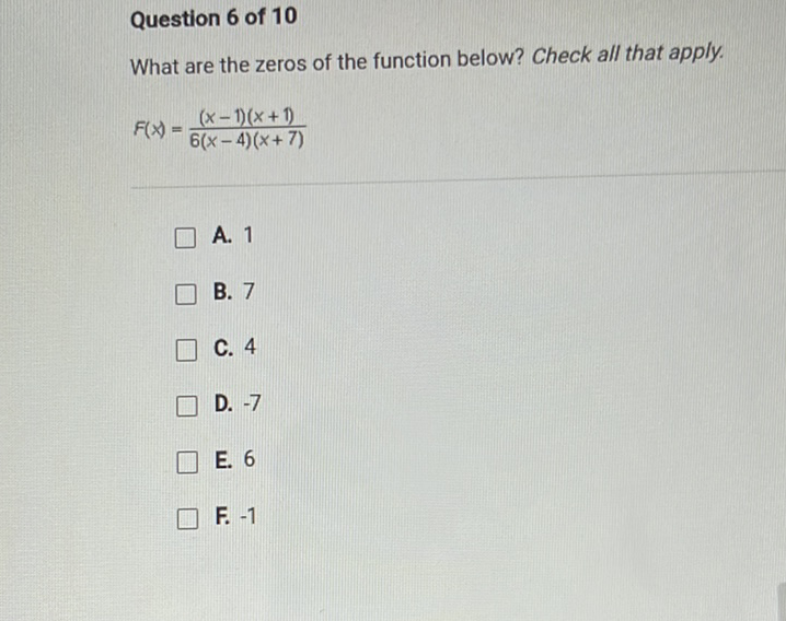 Question 6 of 10
What are the zeros of the function below? Check all that apply.
\[
F(x)=\frac{(x-1)(x+1)}{6(x-4)(x+7)}
\]
A. 1
B. 7
C. 4
D. \( -7 \)
E. 6
F. \( -1 \)