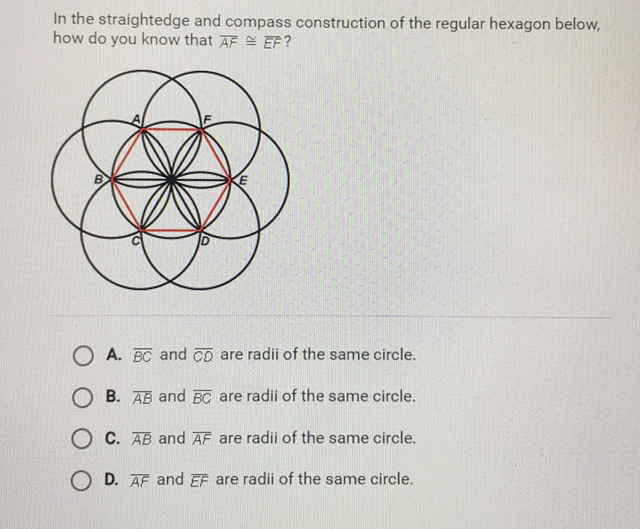 In the straightedge and compass construction of the regular hexagon below, how do you know that \( \overline{A F} \cong \overline{E F} \) ?
A. \( \overline{B C} \) and \( \overline{C D} \) are radii of the same circle.
B. \( \overline{A B} \) and \( \overline{B C} \) are radii of the same circle.
C. \( \overline{A B} \) and \( \overline{A F} \) are radii of the same circle.
D. \( \overline{A F} \) and \( \overline{E F} \) are radii of the same circle.