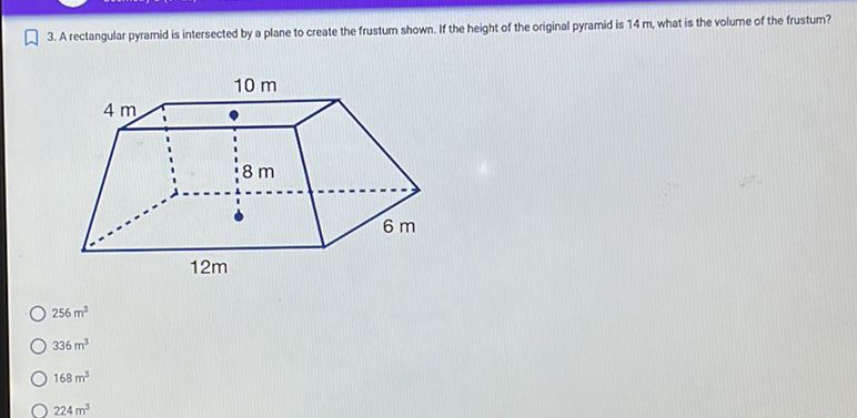 3. A rectangular pyramid is intersected by a plane to create the frustum shown. If the height of the original pyramid is \( 14 \mathrm{~m} \), what is the volume of the frustum?
\( 256 \mathrm{~m}^{3} \)
\( 336 \mathrm{~m}^{3} \)
\( 168 \mathrm{~m}^{3} \)
\( 224 \mathrm{~m}^{3} \)