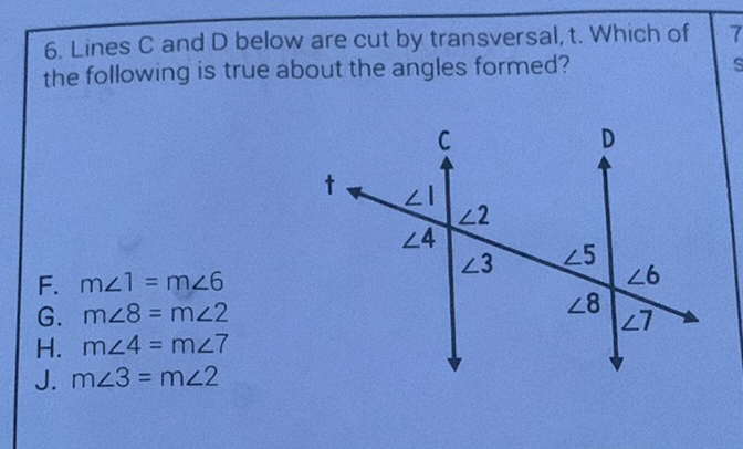 6. Lines \( C \) and D below are cut by transversal, t. Which of the following is true about the angles formed?
F. \( m \angle 1=m \angle 6 \)
G. \( m \angle 8=m \angle 2 \)
H. \( m \angle 4=m \angle 7 \)
J. \( m \angle 3=m \angle 2 \)