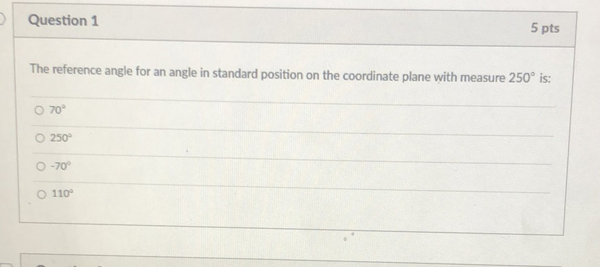Question 1
5 pts
The reference angle for an angle in standard position on the coordinate plane with measure \( 250^{\circ} \) is:
\( 70^{\circ} \)
\( 250^{\circ} \)
\( -70^{\circ} \)
\( 110^{\circ} \)