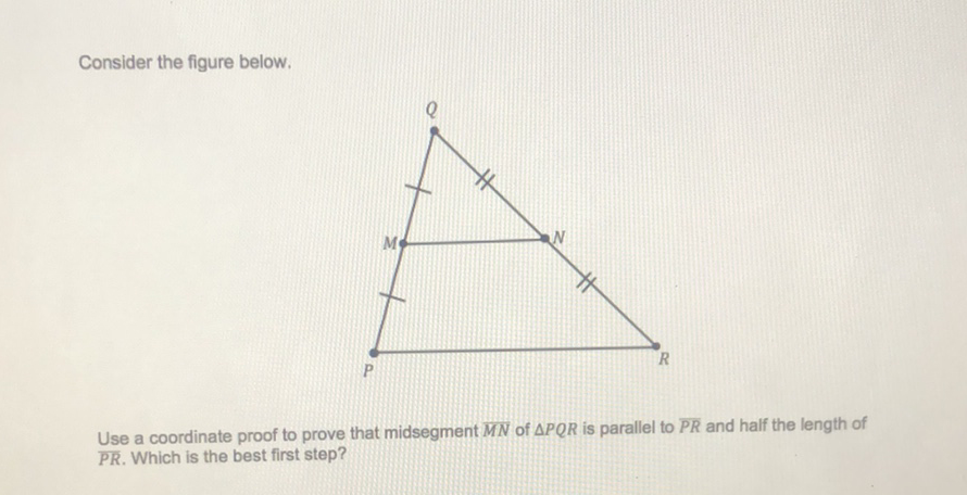 Consider the figure below.
Use a coordinate proof to prove that midsegment \( \overline{M N} \) of \( \triangle P Q R \) is parallel to \( \overline{P R} \) and half the length of \( \overline{P R} \). Which is the best first step?