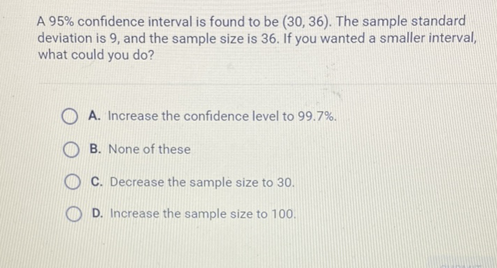 A \( 95 \% \) confidence interval is found to be \( (30,36) \). The sample standard deviation is 9 , and the sample size is 36 . If you wanted a smaller interval, what could you do?
A. Increase the confidence level to \( 99.7 \% \).
B. None of these
C. Decrease the sample size to 30 .
D. Increase the sample size to 100 .