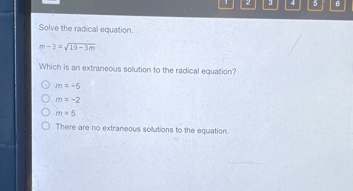 Solve the radical equation.
\[
m-3=\sqrt{19-3 m}
\]
Which is an extraneous solution to the radical equation?
\( m=-5 \)
\( m=-2 \)
\( m=5 \)
There are no extraneous solutions to the equation.