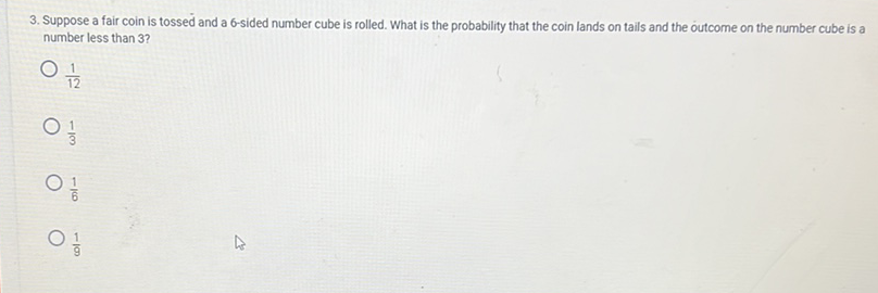 3. Suppose a fair coin is tossed and a 6-sided number cube is rolled. What is the probability that the coin lands on tails and the outcome on the number cube is a number less than 3 ?
\( \frac{1}{12} \)
\( \frac{1}{3} \)
\( \frac{1}{6} \)
\( \frac{1}{9} \)