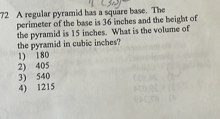 72 A regular pyramid has a square base. The perimeter of the base is 36 inches and the height of the pyramid is 15 inches. What is the volume of the pyramid in cubic inches?
1) 180
2) 405
3) 540
4) 1215