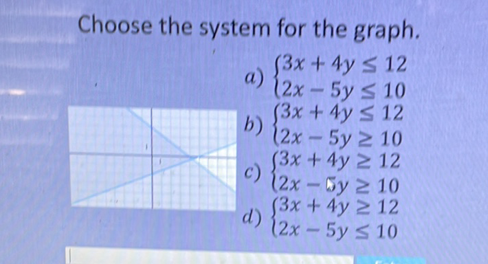 Choose the system for the graph.
a) \( \left\{\begin{array}{l}3 x+4 y \leq 12 \\ 2 x-5 y \leq 10\end{array}\right. \)
b) \( \left\{\begin{array}{l}3 x+4 y \leq 12 \\ 2 x-5 y \geq 10\end{array}\right. \)
c) \( \left\{\begin{array}{l}3 x+4 y \geq 12 \\ 2 x-5 y \geq 10\end{array}\right. \)
d) \( \left\{\begin{array}{l}3 x+4 y \geq 12 \\ 2 x-5 y \leq 10\end{array}\right. \)