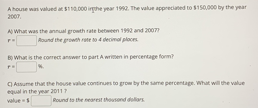 A house was valued at \( \$ 110,000 \) ingthe year 1992 . The value appreciated to \( \$ 150,000 \) by the year \( 2007 . \)
A) What was the annual growth rate between 1992 and 2007?
\( r= \) Round the growth rate to 4 decimal places.
B) What is the correct answer to part A written in percentage form?
\[
r=
\]
C) Assume that the house value continues to grow by the same percentage. What will the value equal in the year 2011?
value \( =\$ \) Round to the nearest thousand dollars.