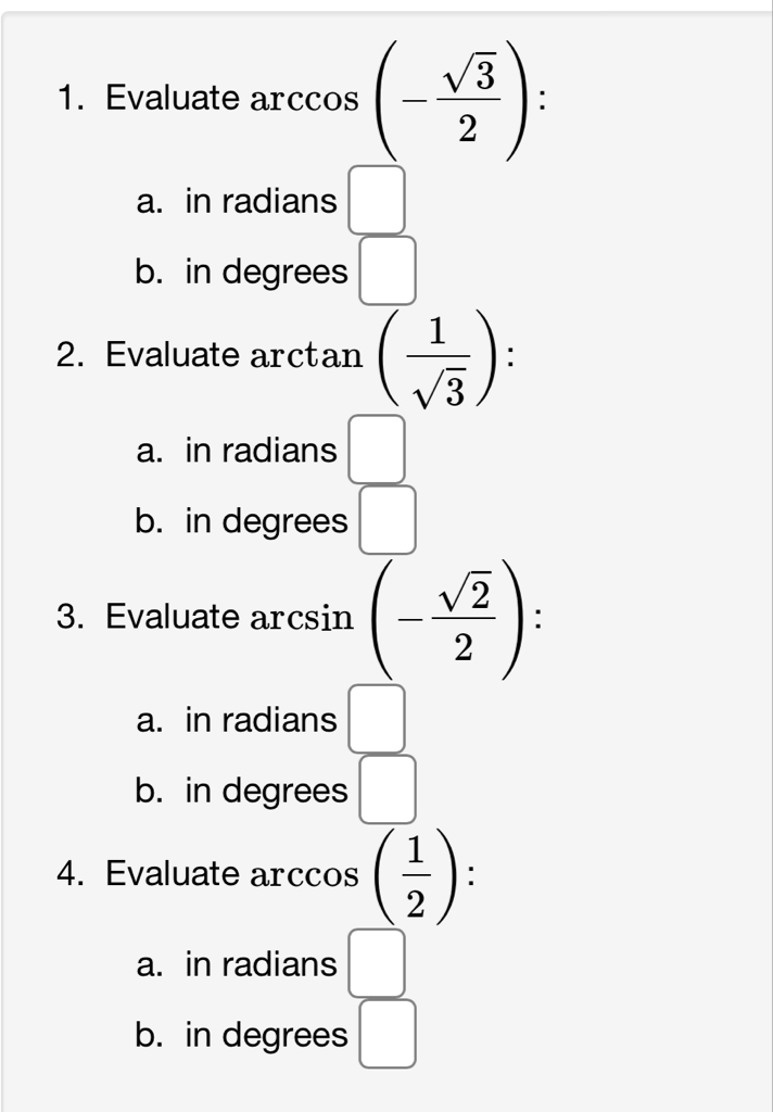 1. Evaluate \( \arccos \left(-\frac{\sqrt{3}}{2}\right) \) :
a. in radians
b. in degrees
2. Evaluate \( \arctan \left(\frac{1}{\sqrt{3}}\right) \) :
a. in radians
b. in degrees
3. Evaluate \( \arcsin \left(-\frac{\sqrt{2}}{2}\right) \) :
a. in radians
b. in degrees
4. Evaluate \( \arccos \left(\frac{1}{2}\right) \) :
a. in radians
b. in degrees