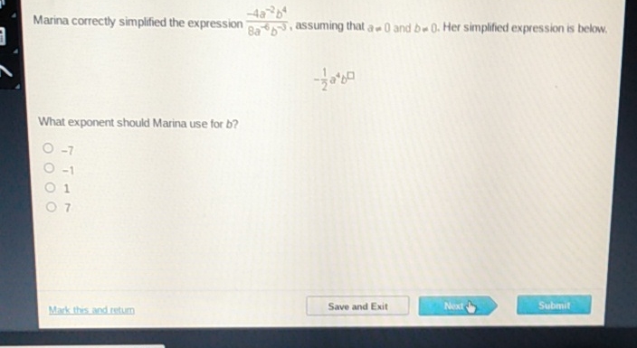 Marina correctly simplified the expression \( \frac{-4 a^{-2} b^{4}}{8 a^{-6} b^{-5}} \), assuming that \( a=0 \) and \( b=0 \). Her simplified expression is below.
\[
-\frac{1}{2} a^{4} b^{\square}
\]
What exponent should Marina use for b?
\( -7 \)
\( -1 \)
1
7