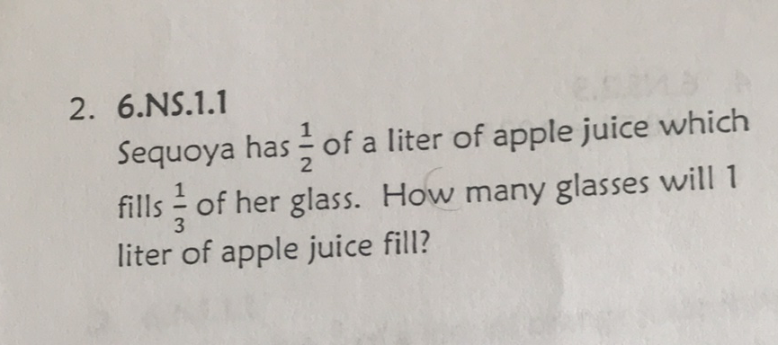 2. 6.NS.1.1
Sequoya has \( \frac{1}{2} \) of a liter of apple juice which fills \( \frac{1}{3} \) of her glass. How many glasses will 1 liter of apple juice fill?